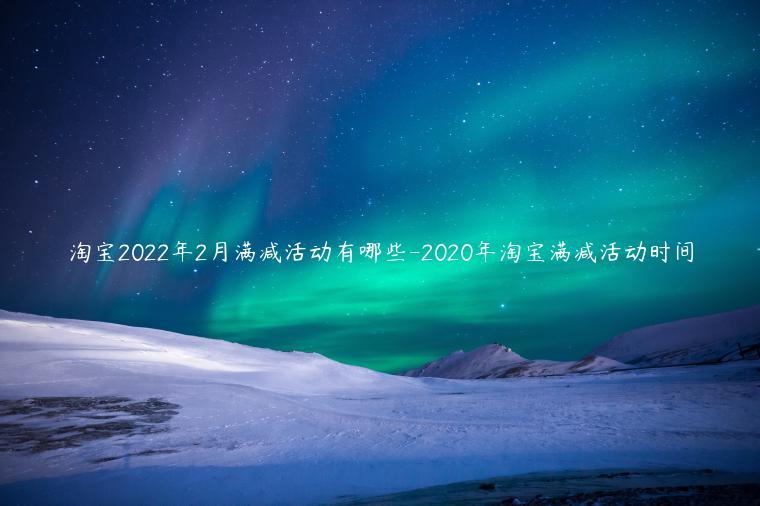 淘寶2022年2月滿減活動有哪些-2023年淘寶滿減活動時間